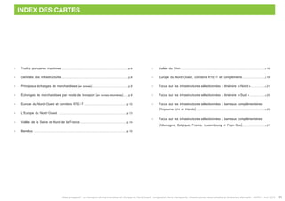 Atlas prospectif - Le transport de marchandises en Europe du Nord-Ouest : congestion, liens manquants, infrastructures sous-utilisées et itinéraires alternatifs - AURH - Avril 2015 33
INDEX DES CARTES
•	 Trafics portuaires maritimes.........................................................................................p.8
•	 Densités des infrastructures.........................................................................................p.8
•	 Principaux échanges de marchandises (en tonnes).................................................p.9
•	 échanges de marchandises par mode de transport (en tonnes-kilomètres)....... p.9
•	 Europe du Nord-Ouest et corridors RTE-T..........................................................p.10
•	 L’Europe du Nord-Ouest ...........................................................................................p.13
•	 Vallée de la Seine et Nord de la France...............................................................p.14
•	 Benelux.............................................................................................................................p.15
•	 Vallée du Rhin................................................................................................................p.16
•	 Europe du Nord-Ouest, corridors RTE-T et compléments.............................. p.19
•	 Focus sur les infrastructures sélectionnées : itinéraire « Nord »................... p.21
•	 Focus sur les infrastructures sélectionnées : itinéraire « Sud ».................... p.23
•	 Focus sur les infrastructures sélectionnées : barreaux complémentaires
	 (Royaume-Uni et Irlande)...........................................................................................p.25
•	 Focus sur les infrastructures sélectionnées : barreaux complémentaires
	 (Allemagne, Belgique, France, Luxembourg et Pays-Bas).............................. p.27
 
