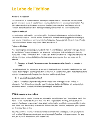 Le	
  Labo	
  de	
  l’édition	
  
	
  
Processus	
  de	
  sélection	
  
Les	
  candidatures	
  se	
  font	
  simplement,	
  en	
  remplissant	
  une	
  fiche	
  de	
  candidature.	
  Les	
  entreprises	
  
(parfois	
  encore	
  en	
  phase	
  de	
  création)	
  sont	
  ensuite	
  présélectionnées	
  sur	
  dossier	
  et	
  entretien.	
  Puis	
  
elles	
  présentent	
  leur	
  projet	
  devant	
  un	
  comité	
  de	
  sélection	
  composé	
  de	
  membres	
  du	
  Labo	
  de	
  
l’édition,	
  d’experts	
  de	
  la	
  création	
  d’entreprise	
  et	
  de	
  professionnels	
  des	
  secteurs	
  concernés.	
  
Projets	
  en	
  amorçage	
  
Les	
  porteurs	
  de	
  projets	
  et	
  les	
  entreprises	
  créées	
  depuis	
  moins	
  de	
  deux	
  ans,	
  souhaitant	
  intégrer	
  
l’incubateur	
  du	
  Labo	
  de	
  l’édition,	
  doivent	
  présenter	
  un	
  potentiel	
  de	
  développement	
  économique	
  
basé	
  sur	
  une	
  innovation,	
  ou	
  une	
  rupture	
  technologique	
  ou	
  d’usage,	
  dans	
  la	
  filière	
  du	
  livre	
  et/ou	
  de	
  
l’édition	
  numérique	
  au	
  sens	
  large	
  (livre,	
  presse,	
  éducation…)	
  
Projets	
  en	
  décollage	
  
Pour	
  les	
  entreprises	
  créées	
  depuis	
  plus	
  de	
  18	
  mois	
  et	
  qui	
  ont	
  dépassé	
  la	
  phase	
  d’amorçage,	
  il	
  existe	
  
des	
  possibilités	
  d’être	
  accompagnées	
  par	
  le	
  Labo	
  de	
  l’édition	
  tout	
  en	
  étant	
  hébergées	
  dans	
  des	
  
bureaux	
  de	
  24m2	
  à	
  140m2	
  situés	
  dans	
  l’un	
  des	
  sites	
  de	
  Paris	
  Incubateurs.	
  Lorsqu’une	
  entreprise	
  est	
  
admise	
  et	
  incubée	
  au	
  Labo	
  de	
  l’édition,	
  l’entreprise	
  est	
  accompagnée	
  dans	
  son	
  cursus	
  par	
  des	
  
mentors.	
  	
  
C) Comment	
  se	
  déroule	
  l’accompagnement	
  des	
  entreprises	
  sélectionnées	
  et	
  combien	
  ça	
  
coûte	
  ?	
  
L’accompagnement	
  des	
  entreprises	
  se	
  fait	
  tout	
  d’abord	
  par	
  le	
  biais	
  de	
  mentor.	
  Les	
  mentors	
  ont	
  pour	
  
objectif	
  d’accompagner	
  les	
  entreprises	
  dans	
  leur	
  cursus,	
  ils	
  les	
  conseillent,	
  et	
  les	
  mettent	
  en	
  relations	
  
avec	
  des	
  intervenants	
  spécifiques	
  en	
  fonction	
  d’un	
  problème	
  spécifique.	
  
D) Et	
  qui	
  gère	
  le	
  Labo	
  de	
  l’édition	
  ?	
  
Le	
  labo	
  de	
  l’édition	
  est	
  un	
  projet	
  initié	
  par	
  la	
  Mairie	
  de	
  Paris	
  dont	
  la	
  gestion	
  est	
  confiée	
  au	
  
Laboratoire	
  Paris	
  Région	
  Innovation.	
  De	
  plus,	
  l’incubateur	
  du	
  labo	
  de	
  l’édition	
  fait	
  partie	
  des	
  huit	
  
incubateurs	
  animés	
  à	
  ce	
  jour	
  par	
  le	
  Laboratoire	
  Région	
  Innovation.&	
  
	
  

2°	
  Notre	
  constat	
  sur	
  ce	
  lieu	
  
Notre	
  constat	
  est	
  le	
  suivant	
  ;	
  dans	
  ce	
  lieu,	
  nous	
  avons	
  eu	
  l’impression	
  que	
  l’ambiance	
  de	
  travail	
  était	
  
froide	
  à	
  la	
  fois	
  à	
  au	
  rez-­‐de-­‐chaussée	
  mais	
  aussi	
  dans	
  l’espace	
  de	
  Co-­‐Working,	
  alors	
  que	
  l’un	
  des	
  
objectifs	
  d’un	
  lieu	
  de	
  co-­‐working	
  c’est	
  de	
  faire	
  travailler	
  le	
  plus	
  possible	
  les	
  gens	
  ensemble.	
  De	
  plus,	
  
nous	
  avons	
  aussi	
  remarqué	
  qu’au	
  niveau	
  de	
  la	
  décoration,	
  cela	
  semblait,	
  inexpressif,	
  qu’il	
  n’y	
  avait	
  
pas	
  de	
  chaleur	
  dans	
  ce	
  lieu.	
  
Nous	
  nous	
  sommes	
  ensuite	
  posé	
  la	
  question	
  de	
  savoir	
  comment	
  cela	
  se	
  passait	
  lorsqu’un	
  groupe	
  
avait	
  besoin	
  d’aide	
  dans	
  un	
  domaine	
  de	
  compétence	
  spécifique	
  (par	
  ex.	
  je	
  veux	
  créer	
  un	
  site	
  web	
  
mais	
  je	
  n’ai	
  pas	
  de	
  développeur	
  pour	
  coder	
  le	
  site)	
  

	
  
	
  

 