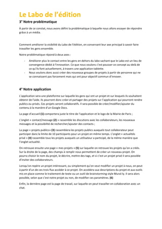 Le	
  Labo	
  de	
  l’édition	
  
3°	
  Notre	
  problématique	
  
À	
  partir	
  de	
  ce	
  constat,	
  nous	
  avons	
  défini	
  la	
  problématique	
  à	
  laquelle	
  nous	
  allons	
  essayer	
  de	
  répondre	
  
grâce	
  à	
  un	
  média.	
  
	
  
Comment	
  améliorer	
  la	
  visibilité	
  du	
  Labo	
  de	
  l’édition,	
  en	
  conservant	
  leur	
  axe	
  principal	
  à	
  savoir	
  faire	
  
travailler	
  les	
  gens	
  ensemble.	
  
Notre	
  problématique	
  répond	
  à	
  deux	
  axes	
  :	
  
-­‐

-­‐

Améliorer	
  plus	
  le	
  contact	
  entre	
  les	
  gens	
  en	
  dehors	
  du	
  labo	
  sachant	
  que	
  le	
  Labo	
  est	
  un	
  lieu	
  de	
  
convergence	
  dédié	
  à	
  l’innovation.	
  Ce	
  que	
  nous	
  voulons	
  c’est	
  pousser	
  ce	
  concept	
  au-­‐delà	
  de	
  
ce	
  qu’ils	
  font	
  actuellement,	
  à	
  travers	
  une	
  application	
  tablette.	
  
Nous	
  voulons	
  donc	
  aussi	
  créer	
  des	
  nouveaux	
  groupes	
  de	
  projets	
  à	
  partir	
  de	
  personne	
  qui	
  ne	
  
se	
  connaissent	
  pas	
  forcement	
  mais	
  qui	
  ont	
  pour	
  objectif	
  commun	
  d’innover.	
  

	
  

4°	
  Notre	
  application	
  	
  
L’application	
  sera	
  une	
  plateforme	
  sur	
  laquelle	
  les	
  gens	
  qui	
  ont	
  un	
  projet	
  et	
  sur	
  lesquels	
  ils	
  souhaitent	
  
obtenir	
  de	
  l’aide.	
  Ils	
  pourront	
  donc	
  créer	
  et	
  partager	
  des	
  projets	
  sur	
  l’application	
  qui	
  pourront	
  rendre	
  
publics	
  ou	
  privés.	
  Ces	
  projets	
  seront	
  collaboratifs.	
  Il	
  sera	
  possible	
  de	
  créer/modifier/ajouter	
  du	
  
contenu	
  à	
  la	
  manière	
  d’un	
  Google	
  Docs.	
  
La	
  page	
  d’accueil	
  (1)	
  comportera	
  juste	
  le	
  titre	
  de	
  l’application	
  et	
  le	
  logo	
  de	
  la	
  Mairie	
  de	
  Paris	
  ;	
  
L’onglet	
  «	
  contact/message	
  (2)	
  »	
  rassemble	
  les	
  discutions	
  avec	
  les	
  collaborateurs,	
  les	
  nouveaux	
  
messages	
  et	
  la	
  possibilité	
  de	
  rechercher/ajouter	
  des	
  contacts	
  ;	
  
La	
  page	
  «	
  projets	
  publics»	
  (3)	
  rassemblera	
  les	
  projets	
  publics	
  auxquels	
  tout	
  collaborateur	
  peut	
  
participer	
  dans	
  la	
  limite	
  de	
  10	
  participants	
  pour	
  un	
  projet	
  en	
  même	
  temps.	
  L’onglet	
  «	
  actualités	
  
privé	
  »	
  (4)	
  rassemble	
  tous	
  les	
  projets	
  auxquels	
  un	
  utilisateur	
  a	
  participé,	
  de	
  la	
  même	
  manière	
  que	
  
l’onglet	
  actualité.	
  
On	
  retrouve	
  ensuite	
  une	
  page	
  «	
  mes	
  projets	
  »	
  (5)	
  sur	
  laquelle	
  on	
  retrouve	
  les	
  projets	
  qu’on	
  a	
  créés.	
  
Sur	
  la	
  droite	
  de	
  la	
  page,	
  des	
  champs	
  à	
  remplir	
  nous	
  permettent	
  de	
  créer	
  un	
  nouveau	
  projet.	
  On	
  
pourra	
  choisir	
  le	
  nom	
  du	
  projet,	
  le	
  décrire,	
  mettre	
  des	
  tags,	
  et	
  si	
  c’est	
  un	
  projet	
  privé	
  il	
  sera	
  possible	
  
d’inviter	
  des	
  collaborateurs.	
  
Lorsqu’on	
  repère	
  un	
  projet	
  intéressant,	
  ou	
  simplement	
  qu’on	
  veut	
  modifier	
  un	
  projet	
  à	
  nous,	
  on	
  peut	
  
à	
  partir	
  d’un	
  de	
  ces	
  trois	
  flux	
  accéder	
  à	
  ce	
  projet.	
  On	
  accédera	
  aux	
  descriptions	
  du	
  projet	
  et	
  aux	
  outils	
  
mis	
  en	
  place	
  comme	
  le	
  traitement	
  de	
  texte	
  ou	
  un	
  outil	
  de	
  brainstorming	
  style	
  Mural-­‐ly.	
  Il	
  sera	
  alors	
  
possible,	
  selon	
  que	
  c’est	
  notre	
  projet	
  ou	
  non,	
  de	
  modifier	
  ces	
  paramètres.	
  (6)	
  
Enfin,	
  la	
  dernière	
  page	
  est	
  la	
  page	
  de	
  travail,	
  sur	
  laquelle	
  on	
  peut	
  travailler	
  en	
  collaboration	
  avec	
  un	
  
chat.	
  	
  

	
  
	
  

 