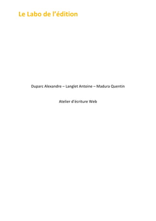 Le	
  Labo	
  de	
  l’édition	
  
	
  
	
  
	
  
	
  
	
  
	
  
	
  
	
  
	
  
	
  
	
  

Duparc	
  Alexandre	
  –	
  Langlet	
  Antoine	
  –	
  Madura	
  Quentin	
  
	
  
Atelier	
  d’écriture	
  Web	
  
	
  
	
  
	
  
	
  
	
  
	
  
	
  
	
  
	
  
	
  
	
  
	
  
	
  
	
  
	
  
	
  

 