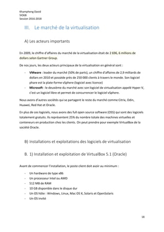 Khampheng David
SIO6B
Session 2016-2018
18
III. Le marché de la virtualisation
A) Les acteurs importants
En 2009, le chiffre d’affaires du marché de la virtualisation était de 2 696, 6 millions de
dollars selon Gartner Group.
De nos jours, les deux acteurs principaux de la virtualisation en général sont :
- VMware : leader du marché (50% de parts), un chiffre d’affaires de 2,9 milliards de
dollars en 2010 et possède près de 250 000 clients à travers le monde. Son logiciel
phare est la plate-forme vSphere (logiciel avec licence)
- Microsoft : le deuxième du marché avec son logiciel de virtualisation appelé Hyper-V,
c’est un logiciel libre et permet de concurrencer le logiciel vSphere.
Nous avons d’autres sociétés qui se partagent le reste du marché comme Citrix, Odin,
Huawei, Red Hat et Oracle.
En plus de ces logiciels, nous avons des full open source software (OSS) qui sont des logiciels
totalement gratuits. Ils représentent 25% du nombre totale des machines virtuelles et
conteneurs en production chez les clients. On peut prendre pour exemple VirtualBox de la
société Oracle.
B) Installations et exploitations des logiciels de virtualisation
B. 1) Installation et exploitation de VirtualBox 5.1 (Oracle)
Avant de commencer l’installation, le poste client doit avoir au minimum :
- Un hardware de type x86
- Un processeur Intel ou AMD
- 512 MB de RAM
- 10 GB disponible dans le disque dur
- Un OS hôte : Windows, Linux, Mac OS X, Solaris et OpenSolaris
- Un OS invité
 