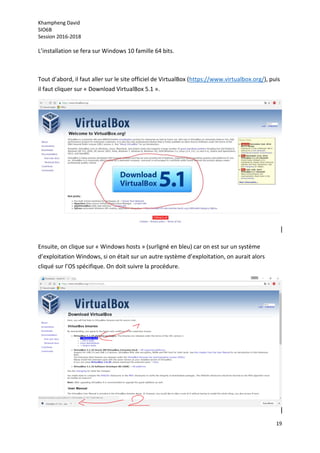 Khampheng David
SIO6B
Session 2016-2018
19
L’installation se fera sur Windows 10 famille 64 bits.
Tout d’abord, il faut aller sur le site officiel de VirtualBox (https://www.virtualbox.org/), puis
il faut cliquer sur « Download VirtualBox 5.1 ».
Ensuite, on clique sur « Windows hosts » (surligné en bleu) car on est sur un système
d’exploitation Windows, si on était sur un autre système d’exploitation, on aurait alors
cliqué sur l’OS spécifique. On doit suivre la procédure.
 