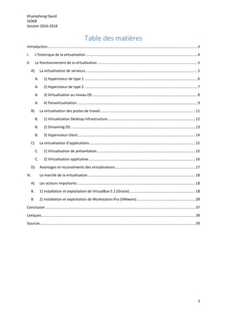 Khampheng David
SIO6B
Session 2016-2018
2
Table des matières
Introduction.....................................................................................................................................................3
I. L’historique de la virtualisation...............................................................................................................4
II. Le fonctionnement de la virtualisation ...................................................................................................5
A) La virtualisation de serveurs...............................................................................................................5
A. 1) Hyperviseur de type 1 ................................................................................................................6
A. 2) Hyperviseur de type 2 ................................................................................................................7
A. 3) Virtualisation au niveau OS ........................................................................................................8
A. 4) Paravirtualisation........................................................................................................................9
B) La virtualisation des postes de travail...............................................................................................11
B. 1) Virtualization Desktop Infrastructure.......................................................................................12
B. 2) Streaming OS............................................................................................................................13
B. 3) Hyperviseur client.....................................................................................................................14
C) La virtualisation d’applications.........................................................................................................15
C. 1) Virtualisation de présentation..................................................................................................15
C. 2) Virtualisation applicative..........................................................................................................16
D) Avantages et inconvénients des virtualisations................................................................................17
III. Le marché de la virtualisation...........................................................................................................18
A) Les acteurs importants .....................................................................................................................18
B. 1) Installation et exploitation de VirtualBox 5.1 (Oracle).................................................................18
B. 2) Installation et exploitation de Workstation Pro (VMware)..........................................................28
Conclusion.....................................................................................................................................................37
Lexiques.........................................................................................................................................................38
Sources..........................................................................................................................................................39
 