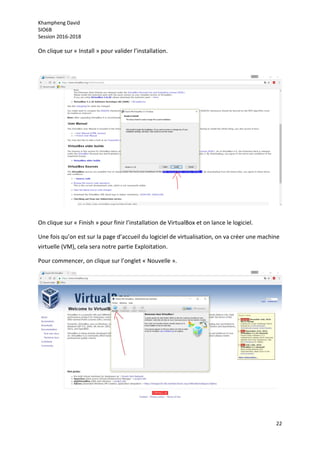 Khampheng David
SIO6B
Session 2016-2018
22
On clique sur « Install » pour valider l’installation.
On clique sur « Finish » pour finir l’installation de VirtualBox et on lance le logiciel.
Une fois qu’on est sur la page d’accueil du logiciel de virtualisation, on va créer une machine
virtuelle (VM), cela sera notre partie Exploitation.
Pour commencer, on clique sur l’onglet « Nouvelle ».
 