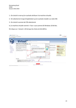 Khampheng David
SIO6B
Session 2016-2018
23
1 : On choisit le nom qu’on souhaite attribuer à la machine virtuelle.
2 : On sélectionne le type d’exploitation qu’on souhaite installer sur cette VM.
3 : On choisit la version de l’OS sélectionné.
Ici, la machine virtuelle nommé « Tuto » aura comme OS Windows 10 64 bits.
On clique sur « Suivant » (4) lorsque les choix ont été définis.
 