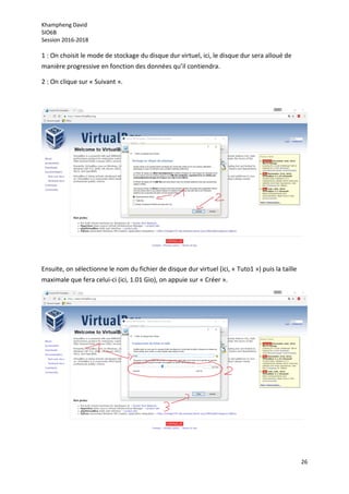 Khampheng David
SIO6B
Session 2016-2018
26
1 : On choisit le mode de stockage du disque dur virtuel, ici, le disque dur sera alloué de
manière progressive en fonction des données qu’il contiendra.
2 : On clique sur « Suivant ».
Ensuite, on sélectionne le nom du fichier de disque dur virtuel (ici, « Tuto1 ») puis la taille
maximale que fera celui-ci (ici, 1.01 Gio), on appuie sur « Créer ».
 