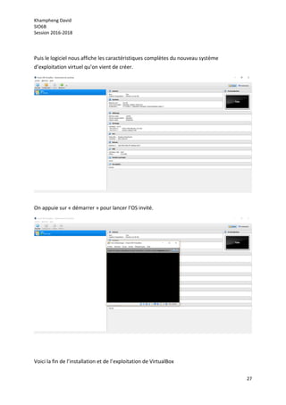 Khampheng David
SIO6B
Session 2016-2018
27
Puis le logiciel nous affiche les caractéristiques complètes du nouveau système
d’exploitation virtuel qu’on vient de créer.
On appuie sur « démarrer » pour lancer l’OS invité.
Voici la fin de l’installation et de l’exploitation de VirtualBox
 