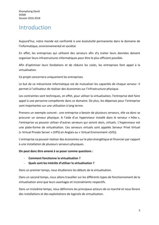 Khampheng David
SIO6B
Session 2016-2018
3
Introduction
Aujourd’hui, notre monde est confronté à une évolutivité permanente dans le domaine de
l’informatique, environnemental et sociétal.
En effet, les entreprises qui utilisent des serveurs afin d’y traiter leurs données doivent
organiser leurs infrastructures informatiques pour être le plus efficient possible.
Afin d’optimiser leurs fondations et de réduire les coûts, les entreprises font appel à la
virtualisation.
Ce projet concernera uniquement les entreprises.
Le but de ce mécanisme informatique est de mutualiser les capacités de chaque serveur. Il
permet à l’utilisateur de réaliser des économies sur l’infrastructure physique.
Les contraintes sont techniques, en effet, pour utiliser la virtualisation, l’entreprise doit faire
appel à une personne compétente dans ce domaine. De plus, les dépenses pour l’entreprise
sont importantes sur une utilisation à long terme.
Prenons un exemple concret : une entreprise a besoin de plusieurs serveurs, elle va donc se
procurer un serveur physique. A l’aide d’un hyperviseur installé dans le serveur « hôte »,
l’entreprise va pouvoir utiliser d’autres serveurs qui seront alors, virtuels. L’hyperviseur est
une plate-forme de virtualisation. Ces serveurs virtuels sont appelés Serveur Privé Virtuel
(« Virtual Private Server » (VPS) en Anglais ou « Virtual Environment »(VE)).
L’entreprise va pouvoir réaliser des économies sur le plan énergétique et financier par rapport
à une installation de plusieurs serveurs physiques.
On peut donc être amené à se poser comme questions :
- Comment fonctionne la virtualisation ?
- Quels sont les intérêts d’utiliser la virtualisation ?
Dans un premier temps, nous étudierons les débuts de la virtualisation.
Dans un second temps, nous allons travailler sur les différents types de fonctionnement de la
virtualisation ainsi que leurs avantages et inconvénients respectifs.
Dans un troisième temps, nous définirons les principaux acteurs de ce marché et nous ferons
des installations et des exploitations de logiciels de virtualisation.
 