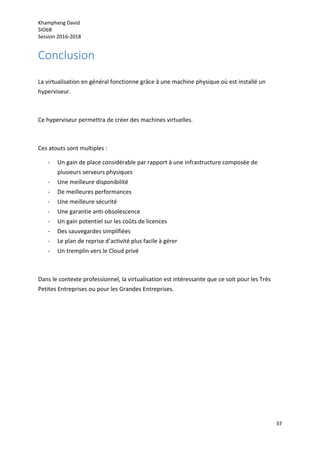 Khampheng David
SIO6B
Session 2016-2018
37
Conclusion
La virtualisation en général fonctionne grâce à une machine physique où est installé un
hyperviseur.
Ce hyperviseur permettra de créer des machines virtuelles.
Ces atouts sont multiples :
- Un gain de place considérable par rapport à une infrastructure composée de
plusieurs serveurs physiques
- Une meilleure disponibilité
- De meilleures performances
- Une meilleure sécurité
- Une garantie anti-obsolescence
- Un gain potentiel sur les coûts de licences
- Des sauvegardes simplifiées
- Le plan de reprise d’activité plus facile à gérer
- Un tremplin vers le Cloud privé
Dans le contexte professionnel, la virtualisation est intéressante que ce soit pour les Très
Petites Entreprises ou pour les Grandes Entreprises.
 