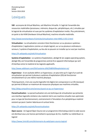 Khampheng David
SIO6B
Session 2016-2018
38
Lexiques
VM : acronyme de Virtual Machine, soit Machine Virtuelle. Il s’agit de l’ensemble des
ressources matérielles (processeur, mémoire, disque dur, périphériques, etc.) simulées par
le logiciel de virtualisation et vues par les systèmes d’exploitation invités. Plus précisément,
on parle ici de HVM (Hardware Virtual Machine), machine virtuelle matérielle.
http://www.tomshardware.fr/articles/virtualisation-Intel-AMD,2-353-2.html
Virtualisation : La virtualisation consiste à faire fonctionner un ou plusieurs systèmes
d'exploitation / applications comme un simple logiciel, sur un ou plusieurs ordinateurs -
serveurs / système d'exploitation, au lieu de ne pouvoir en installer qu'un seul par machine.
https://fr.wikipedia.org/wiki/Virtualisation
Système d’exploitation : Le système d’exploitation, abrégé SE (en anglais operating system,
abrégé OS), est l’ensemble de programmes central d’un appareil informatique qui sert
d’interface entre le matériel et les logiciels applicatifs.
http://www.additeam.com/SSII/systeme-d%E2%80%99exploitation-os/
Hyperviseur : Si on souhaite définir un hyperviseur, on peut dire qu’il s’agit d’un outil de
virtualisation qui permet à plusieurs systèmes d’exploitation (OS) de fonctionner
simultanément sur une même machine physique.
Théoriquement, c’est une couche logicielle très légère (en comparaison à un OS classique)
qui permet d’allouer un maximum de ressources physiques aux machines virtuelles.
http://blog.compufirst.com/serveur/quest-ce-qu-un-hyperviseur
Paravirtualisation : La paravirtualisation est une technique de virtualisation qui présente
une interface logicielle similaire à du matériel réel à une machine virtuelle mais optimisée
pour ce type de fonctionnement, contrairement à l'émulation d'un périphérique matériel
existant qui peut s'avérer laborieuse et surtout lente.
https://fr.wikipedia.org/wiki/Paravirtualisation
Open source : Un logiciel Open Source est un programme informatique dont le code source
est distribué sous une licence permettant à quiconque de lire, modifier ou redistribuer ce
logiciel
https://www.1min30.com/dictionnaire-du-web/open-source-logiciel
 