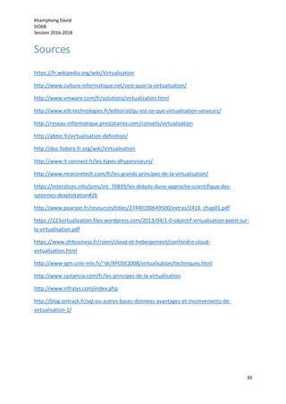 Khampheng David
SIO6B
Session 2016-2018
39
Sources
https://fr.wikipedia.org/wiki/Virtualisation
http://www.culture-informatique.net/cest-quoi-la-virtualisation/
http://www.vmware.com/fr/solutions/virtualization.html
http://www.elit-technologies.fr/editorial/qu-est-ce-que-virtualisation-serveurs/
http://reseau-informatique.prestataires.com/conseils/virtualisation
http://abtec.fr/virtualisation-definition/
http://doc.fedora-fr.org/wiki/Virtualisation
http://www.it-connect.fr/les-types-dhyperviseurs/
http://www.neocoretech.com/fr/les-grands-principes-de-la-virtualisation/
https://interstices.info/jcms/int_70839/les-debuts-dune-approche-scientifique-des-
systemes-dexploitation#2b
http://www.pearson.fr/resources/titles/27440100649500/extras/2410_chap01.pdf
https://123virtualization.files.wordpress.com/2013/04/1-0-objectif-virtualisation-point-sur-
la-virtualisation.pdf
https://www.sfrbusiness.fr/room/cloud-et-hebergement/confondre-cloud-
virtualisation.html
http://www-igm.univ-mlv.fr/~dr/XPOSE2008/virtualisation/techniques.html
http://www.systancia.com/fr/les-principes-de-la-virtualisation
http://www.infralys.com/index.php
http://blog.ontrack.fr/sql-ou-autres-bases-donnees-avantages-et-inconvenients-de-
virtualisation-1/
 