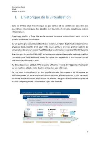 Khampheng David
SIO6B
Session 2016-2018
4
I. L’historique de la virtualisation
Dans les années 1960, l’informatique est peu connue et les sociétés qui possèdent des
assemblages informatiques. Ces sociétés sont équipées de de gros calculateurs appelés
« Mainframe ».
Durant ces années, la firme IBM est la première entreprise informatique à avoir conçu le
premier système de virtualisation.
Du fait que les gros calculateurs étaient sous-exploités, la notion d’optimisation des machines
physiques était présente. C’est pour cette raison qu’IBM a créé son premier système de
virtualisation de serveurs appelé VM/CMS (Virtual Machine / Conversational Monitor System).
Aux alentours des années 1980-1990, les ordinateurs adoptent la nouvelle architecture x86 et
connaissent une forte popularité auprès des utilisateurs. Cependant la virtualisation connaît
une baisse de popularité à cause
Au début des années 1990 et 2000, la société VMware a réussi à développer la virtualisation
sur les machines x86 et a incité d’autres entreprises à s’y intéresser.
De nos jours, la virtualisation est très popularisée près des usagers et se décompose en
différents genres, on parle de virtualisation de serveurs, virtualisation des postes de travail,
ou encore de virtualisation d’applications. Par ailleurs, c’est grâce à la virtualisation qu’est né
le cloud computing même s’ils sont deux sujets bien distincts.
 