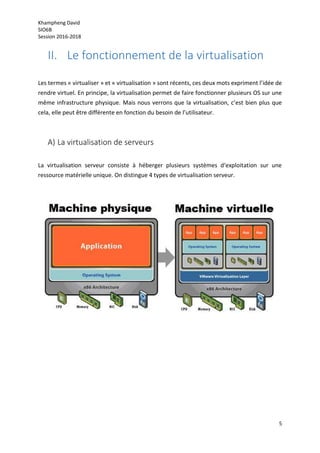 Khampheng David
SIO6B
Session 2016-2018
5
II. Le fonctionnement de la virtualisation
Les termes « virtualiser » et « virtualisation » sont récents, ces deux mots expriment l’idée de
rendre virtuel. En principe, la virtualisation permet de faire fonctionner plusieurs OS sur une
même infrastructure physique. Mais nous verrons que la virtualisation, c’est bien plus que
cela, elle peut être différente en fonction du besoin de l’utilisateur.
A) La virtualisation de serveurs
La virtualisation serveur consiste à héberger plusieurs systèmes d‘exploitation sur une
ressource matérielle unique. On distingue 4 types de virtualisation serveur.
 