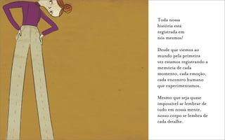 Toda nossa
história está
registrada em
nós mesmos!

Desde que viemos ao
mundo pela primeira
vez estamos registrando a
memória de cada
momento, cada emoção,
cada encontro humano
que experimentamos.

Mesmo que seja quase
impossível se lembrar de
tudo em nossa mente,
nosso corpo se lembra de
cada detalhe.
 