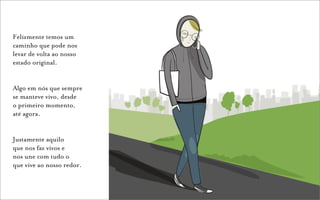 Felizmente temos um
caminho que pode nos
levar de volta ao nosso
estado original.


Algo em nós que sempre
se manteve vivo, desde
o primeiro momento,
até agora.


Justamente aquilo
que nos faz vivos e
nos une com tudo o
que vive ao nosso redor.
 