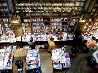 Como curiosidad fíjate en el parquet de madera del suelo. Está atravesado por una estrecha vía por la que circulaba un vagón que recorría la librería.  