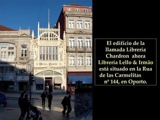 El edifício de la llamada Librería Chardron  ahora  Librería Lello & Irmão  está situado en la Rua de las Carmelitas  nº 144, en Oporto. 