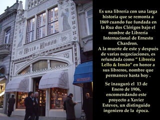 Se inauguró el  13 de Enero de 1906, encomendando este proyecto a Xavier Esteves, un distinguido ingeniero de la  época. Es una librería con una larga historia que se remonta a 1869 cuando fue fundada en la Rua dos Clérigos bajo el nombre de Librería Internacional de Ernesto Chardron.  A la muerte de este y después de varias negociaciones, es refundada como  ” Librería Lello & Irmão”  en honor a sus libreros, nombre que permanece hasta hoy . 