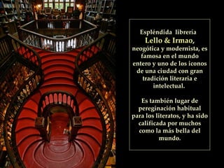 Espléndida  librería  Lello & Irmao ,  neogótica y modernista, es famosa en el mundo entero y uno de los iconos de una ciudad con gran tradición literaria e intelectual.  Es también lugar de pereginación habitual para los literatos, y ha sido calificada por muchos como la más bella del mundo. 