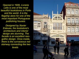 Opened in 1906, Livraria Lello is one of the most beautiful bookstores in Porto and the world. It is the flagship store for one of the most important Portuguese publishing houses. Designed by Xavier Esteves, the bookstore's architecture and interior design are stunning. The facade is an excellent neo-gothic design. Once inside, there is the curvaceous red stairway connecting the two levels   