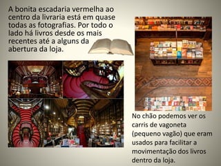A bonita escadaria vermelha ao
centro da livraria está em quase
todas as fotografias. Por todo o
lado há livros desde os mais
recentes até a alguns da
abertura da loja.
No chão podemos ver os
carris de vagoneta
(pequeno vagão) que eram
usados para facilitar a
movimentação dos livros
dentro da loja.
 