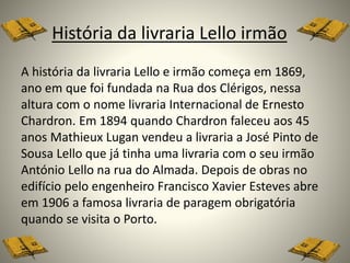 História da livraria Lello irmão
A história da livraria Lello e irmão começa em 1869,
ano em que foi fundada na Rua dos Clérigos, nessa
altura com o nome livraria Internacional de Ernesto
Chardron. Em 1894 quando Chardron faleceu aos 45
anos Mathieux Lugan vendeu a livraria a José Pinto de
Sousa Lello que já tinha uma livraria com o seu irmão
António Lello na rua do Almada. Depois de obras no
edifício pelo engenheiro Francisco Xavier Esteves abre
em 1906 a famosa livraria de paragem obrigatória
quando se visita o Porto.
 