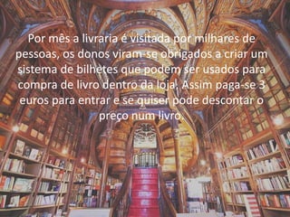 Por mês a livraria é visitada por milhares de
pessoas, os donos viram-se obrigados a criar um
sistema de bilhetes que podem ser usados para
compra de livro dentro da loja. Assim paga-se 3
euros para entrar e se quiser pode descontar o
preço num livro.
 