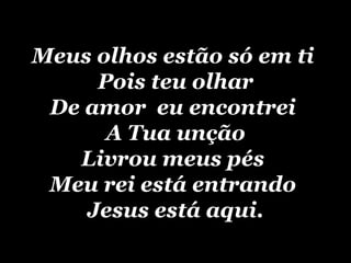 Meus olhos estão só em ti  Pois teu olhar De amor  eu encontrei  A Tua unção Livrou meus pés  Meu rei está entrando  Jesus está aqui. 