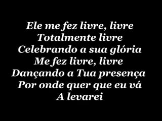 Ele me fez livre, livre  Totalmente livre  Celebrando a sua glória  Me fez livre, livre  Dançando a Tua presença  Por onde quer que eu vá  A levarei   