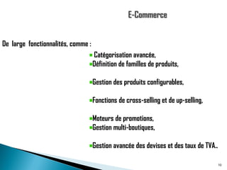 De large fonctionnalités, comme :

Catégorisation avancée,
Définition de familles de produits,
Gestion des produits configurables,
Fonctions de cross-selling et de up-selling,

Moteurs de promotions,
Gestion multi-boutiques,
Gestion avancée des devises et des taux de TVA..
10

 