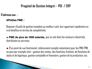 S’adresse aux :
Petites PME :

Disposer d'outils de gestion complets au meilleur coût, leur apportant rapidement un
vrai bénéfice en termes de compétitivité.
PME de plus de 1000 salariés, que ce soit dans les secteurs industriels,

distribution ou services.
D’un point de vue fonctionnel, relativement complet notamment pour les PME/PMI,
on peut par exemple citer : gestion des ventes, des fonctions d’achats, de fonctions de
stock et de logistique, gestion comptable et financière, gestion de la production, etc.

14

 