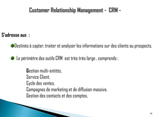 S’adresse aux :
Destinés à capter, traiter et analyser les informations sur des clients ou prospects.
Le périmètre des outils CRM est très très large , comprends :
Gestion multi-entités,
Service Client,
Cycle des ventes,
Campagnes de marketing et de diffusion massive,
Gestion des contacts et des comptes,

16

 