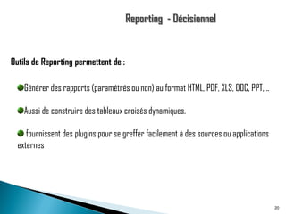 Outils de Reporting permettent de :
Générer des rapports (paramétrés ou non) au format HTML, PDF, XLS, DOC, PPT, ..
Aussi de construire des tableaux croisés dynamiques.
fournissent des plugins pour se greffer facilement à des sources ou applications
externes

20

 