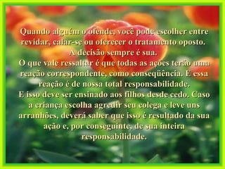 Quando alguém o ofende, você pode escolher entre revidar, calar-se ou oferecer o tratamento oposto.  A decisão sempre é sua.  O que vale ressaltar é que todas as ações terão uma reação correspondente, como conseqüência. E essa reação é de nossa total responsabilidade. E isso deve ser ensinado aos filhos desde cedo. Caso a criança escolha agredir seu colega e leve uns arranhões, deverá saber que isso é resultado da sua ação e, por conseguinte, de sua inteira responsabilidade. 