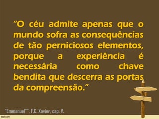 “O céu admite apenas que o
mundo sofra as consequências
de tão perniciosos elementos,
porque a experiência é
necessária como chave
bendita que descerra as portas
da compreensão.”
“Emmanuel””, F.C. Xavier, cap. V.
 