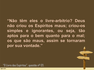 “Não têm eles o livre-arbítrio? Deus
não criou os Espíritos maus; criou-os
simples e ignorantes, ou seja, tão
aptos para o bem quanto para o mal;
os que são maus, assim se tornaram
por sua vontade.”
“O Livro dos Espíritos”, questão nº 121.
 
