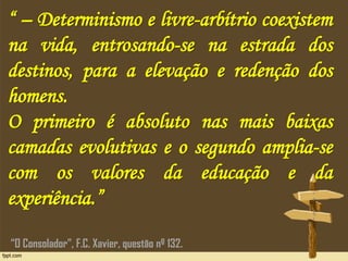 “ – Determinismo e livre-arbítrio coexistem
na vida, entrosando-se na estrada dos
destinos, para a elevação e redenção dos
homens.
O primeiro é absoluto nas mais baixas
camadas evolutivas e o segundo amplia-se
com os valores da educação e da
experiência.”
“O Consolador”, F.C. Xavier, questão nº 132.
 