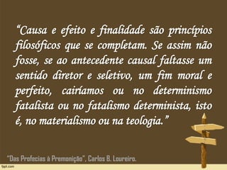 “Causa e efeito e finalidade são princípios
filosóficos que se completam. Se assim não
fosse, se ao antecedente causal faltasse um
sentido diretor e seletivo, um fim moral e
perfeito, cairíamos ou no determinismo
fatalista ou no fatalismo determinista, isto
é, no materialismo ou na teologia.”
“Das Profecias à Premonição”, Carlos B. Loureiro.
 