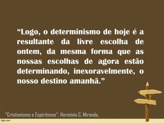 “Logo, o determinismo de hoje é a
resultante da livre escolha de
ontem, da mesma forma que as
nossas escolhas de agora estão
determinando, inexoravelmente, o
nosso destino amanhã.”
“Cristianismo e Espiritismo”, Hermínio C. Miranda.
 