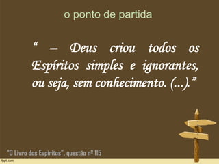 o ponto de partida
“ – Deus criou todos os
Espíritos simples e ignorantes,
ou seja, sem conhecimento. (...).”
“O Livro dos Espíritos”, questão nº 115
 