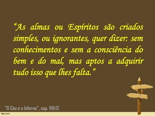 “As almas ou Espíritos são criados
simples, ou ignorantes, quer dizer: sem
conhecimentos e sem a consciência do
bem e do mal, mas aptos a adquirir
tudo isso que lhes falta.”
“O Céu e o Inferno”, cap. VIII:12
 