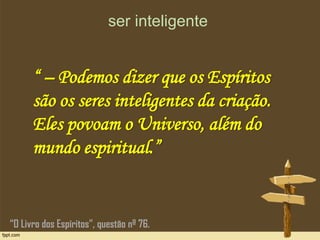 ser inteligente
“ – Podemos dizer que os Espíritos
são os seres inteligentes da criação.
Eles povoam o Universo, além do
mundo espiritual.”
“O Livro dos Espíritos”, questão nº 76.
 
