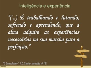 inteligência e experiência
“(...) É trabalhando e lutando,
sofrendo e aprendendo, que a
alma adquire as experiências
necessárias na sua marcha para a
perfeição.”
“O Consolador”, F.C. Xavier, questão nº 131.
 