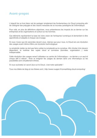 Avant-propos
L’objectif de ce livre blanc est de partager simplement les fondamentaux du Cloud computing afin
de s’éloigner des préjugés et des visions inexactes de ce nouveau paradigme de l’informatique.
Pour cela, en plus de définitions objectives, nous présenterons les impacts de ce dernier sur les
entreprises et les organisations et surtout sur les hommes.
Ces éléments représentent la base de notre vision de l’entreprise numérique et demandent à être
approfondis et adaptés à chaque cas d’usage.
Si vous n’avez que dix secondes devant vous, retenez que pour nous, le Cloud est une révolution
des usages avant même d’être une révolution technologique.
La simplicité visible ne doit pas faire oublier la complexité qui le constitue. Afin d’éviter d’en devenir
dépendant, la maîtrise des sujets cloud et connexes (données, organisation…) reste
indispensable.
Cette révolution des usages remet l’utilisateur au centre de l’informatique – ce dernier a un seul et
unique défi à relever : rêver et imaginer les usages de demain dans une informatique où les
possibilités sont virtuellement infinies.
Si vous souhaitez en savoir plus sur le Cloud, c’est notre spécialité !
Tous nos billets de blog et nos thèses sont :	
  http://www.nuageo.fr/conseil/blog-cloud-computing/
	
  
2	
  
 