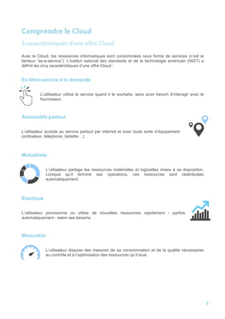 Comprendre le Cloud
5 caractéristiques d’une offre Cloud
Avec le Cloud, les ressources informatiques sont consommées sous forme de services (c’est le
fameux “as-a-service”). L’institut national des standards et de la technologie américain (NIST) a
définit les cinq caractéristiques d’une offre Cloud :
En libre-service à la demande
L’utilisateur utilise le service quand il le souhaite, sans avoir besoin d’interagir avec le
fournisseur.
Accessible partout
L’utilisateur accède au service partout par internet et avec toute sorte d’équipement
(ordinateur, téléphone, tablette…).
Mutualisée
L’utilisateur partage les ressources matérielles et logicielles mises à sa disposition.
Lorsque qu’il termine ses opérations, ces ressources sont réattribuées
automatiquement.
Élastique
L’utilisateur provisionne ou utilise de nouvelles ressources rapidement - parfois
automatiquement - selon ses besoins.
Mesurable
L’utilisateur dispose des mesures de sa consommation et de la qualité nécessaires
au contrôle et à l’optimisation des ressources qu’il loue.
4	
  
 
