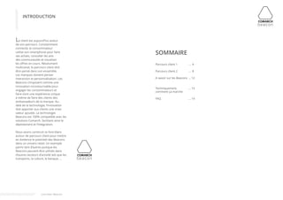 INTRODUCTION 
Le client est aujourd’hui acteur 
de son parcours. Constamment 
connecté, le consommateur 
utilise son smartphone pour faire 
ses achats, consulter les avis 
des communautés et visualiser 
les offres en cours. Résolument 
multicanal, le parcours client doit 
être pensé dans son ensemble. 
Les marques doivent penser 
interaction et personnalisation. Les 
Beacons s’imposent comme une 
innovation incontournable pour 
engager les consommateurs et 
faire vivre une expérience unique 
à même de faire des clients des 
ambassadeurs de la marque. Au-delà 
de la technologie, l’innovation 
doit apporter aux clients une vraie 
valeur ajoutée. La technologie 
Beacons est 100% compatible avec les 
solutions Comarch, facilitant ainsi le 
déploiement et l’intégration. 
Nous avons construit ce livre blanc 
autour de parcours client pour mettre 
en évidence le potentiel des Beacons 
dans un univers retail. Un exemple 
parmi tant d’autres puisque les 
Beacons peuvent être utilisés dans 
d’autres secteurs d’activité tels que les 
transports, la culture, la banque, ... 
Parcours client 1 
Parcours client 2 
A savoir sur les Beacons 
Techniquement, 
comment ça marche 
FAQ 
... 4 
... 8 
... 12 
... 13 
... 14 
SOMMAIRE 
Livre blanc Beacons 
 