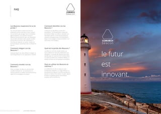 FAQ 
Les Beacons respectent-ils la vie 
privée ? 
Les consommateurs restent soucieux du 
traitement de leurs données et pour certains 
ne souhaitent pas partager leurs localisations 
(géolocalisation). Les solutions Comarch 
Beacons fonctionnent en opt-in et nécessitent 
l’accord des utilisateurs pour pouvoir récolter 
les données et pousser des notifications. Il 
incombe de respecter un certain nombre de 
bonne pratique, notamment dans la fréquence 
d’envoi. 
Comment identifie-t-on les 
Beacons ? 
Le Beacon est identifié au travers de 3 
paramètres : l’UUID (identifiant unique) de 
proximité, le Major et le Minor, associés à un 
identifiant interne. L’UUID de proximité est 
associé à l’entreprise dans son ensemble, le 
Major à une enseigne unique et le Minor à un 
point précis de l’enseigne. 
Comment intègre-t-on les 
Beacons ? 
Quelques lignes de code suffisent à intégrer la 
technologie Beacon à vos applications mobiles. 
Quel est la portée des Beacons ? 
Les Beacons sont des simples balises qui 
vont conditionner l’envoi de notifications aux 
utilisateurs. La portée des Beacons peut être 
ajustée, avec un maximum de 70 mètres (plus 
ou moins 50 mètres en conditions réélles). La 
portée minimum est de quelques centimètres. 
Comment installe-t-on les 
Beacons ? 
Petits et designs, les Beacons peuvent être 
installés n’importe où. Les positionner en 
hauteur permet un meilleur fonctionnement au 
regard de la propagation du signal. 
Peut-on utiliser les Beacons en 
intérieur ? 
A la différence du GPS, les Beacons sont 
parfaitement adaptés à un usage intérieur. La 
possibilité de configurer la portée des Beacons 
permet la création d’un réseau complet, depuis 
le rayon, en passant par les cornershops 
jusqu’au centre commercial. 
Livre blanc Beacons 
le futur 
est 
innovant. 
 