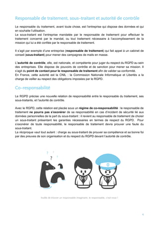 Responsable de traitement, sous-traitant et autorité de contrôle 
Le responsable du traitement, avant toute chose, est l’entreprise qui dispose des données et qui
en souhaite l’utilisation.
Le sous-traitant est l’entreprise mandatée par le responsable de traitement pour effectuer le
traitement concerné par le mandat, ou tout traitement nécessaire à l’accomplissement de la
mission qui lui a été confiée par le responsable de traitement.
Il s’agit par exemple d’une entreprise (​responsable de traitement​) qui fait appel à un cabinet de
conseil (​sous-traitant​) pour mener des campagnes de mails en masse.
L​’autorité de contrôle​, elle, est nationale, et compétente pour juger du respect du RGPD au sein
des entreprises. Elle dispose de pouvoirs de contrôle et de sanction pour mener sa mission. Il
s’agit du ​point de contact pour le responsable de traitement​ afin de valider sa conformité.
En France, cette autorité est la CNIL : la Commission Nationale Informatique et Libertés a la
charge de veiller au respect des obligations imposées par le RGPD.
Co-responsabilité 
Le RGPD précise une nouvelle relation de responsabilité entre le responsable du traitement, ses
sous-traitants, et l’autorité de contrôle.
Avec le RGPD, cette relation est placée sous un ​régime de co-responsabilité : le responsable de
traitement ​ne pourra pas s’exonérer de sa responsabilité en cas d’incident de sécurité lié aux
données personnelles de la part du sous-traitant : il revient au responsable de traitement de choisir
un sous-traitant présentant les garanties nécessaires en termes de respect du RGPD. Pour
s’exonérer de toute responsabilité, le responsable de traitement devra prouver une faute du
sous-traitant.
La réciproque vaut tout autant : charge au sous-traitant de prouver sa compétence et sa bonne foi
par des preuves de son organisation et du respect du RGPD devant l’autorité de contrôle.
 
Inutile de trouver un responsable imaginaire, le responsable, c’est vous !
4 
 
