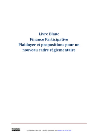 Livre Blanc
      Finance Participative
Plaidoyer et propositions pour un
  nouveau cadre réglementaire




    2012 FinPart– Ver- 2012-06-25 - Document sous licence CC-BY-NC-ND
 