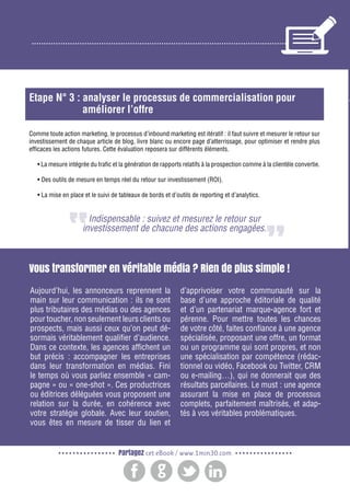 2

Gagnez de nouveaux prospects et clients grâce à l’inbound marketing

Etape N° 3 : analyser le processus de commercialisation pour
améliorer l’offre
Comme toute action marketing, le processus d’inbound marketing est itératif : il faut suivre et mesurer le retour sur
investissement de chaque article de blog, livre blanc ou encore page d’atterrissage, pour optimiser et rendre plus
efficaces les actions futures. Cette évaluation reposera sur différents éléments.
• La mesure intégrée du trafic et la génération de rapports relatifs à la prospection comme à la clientèle convertie.
• Des outils de mesure en temps réel du retour sur investissement (ROI).
• La mise en place et le suivi de tableaux de bords et d’outils de reporting et d’analytics.

Indispensable : suivez et mesurez le retour sur
investissement de chacune des actions engagées.

Vous transformer en véritable média ? Rien de plus simple !
Aujourd’hui, les annonceurs reprennent la
main sur leur communication : ils ne sont
plus tributaires des médias ou des agences
pour toucher, non seulement leurs clients ou
prospects, mais aussi ceux qu’on peut désormais véritablement qualifier d’audience.
Dans ce contexte, les agences affichent un
but précis : accompagner les entreprises
dans leur transformation en médias. Fini
le temps où vous parliez ensemble « campagne » ou « one-shot ». Ces productrices
ou éditrices déléguées vous proposent une
relation sur la durée, en cohérence avec
votre stratégie globale. Avec leur soutien,
vous êtes en mesure de tisser du lien et

d’apprivoiser votre communauté sur la
base d’une approche éditoriale de qualité
et d’un partenariat marque-agence fort et
pérenne. Pour mettre toutes les chances
de votre côté, faites confiance à une agence
spécialisée, proposant une offre, un format
ou un programme qui sont propres, et non
une spécialisation par compétence (rédactionnel ou vidéo, Facebook ou Twitter, CRM
ou e-mailing…), qui ne donnerait que des
résultats parcellaires. Le must : une agence
assurant la mise en place de processus
complets, parfaitement maîtrisés, et adaptés à vos véritables problématiques.

Partagez cet eBook / www.1min30.com

 